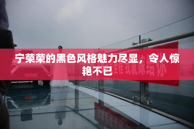 宁荣荣的黑色风格魅力尽显，令人惊艳不已