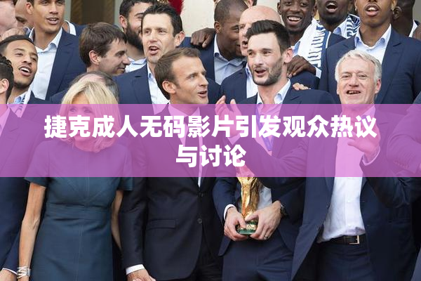 捷克成人无码影片引发观众热议与讨论