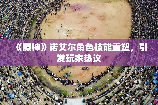《原神》诺艾尔角色技能重塑，引发玩家热议