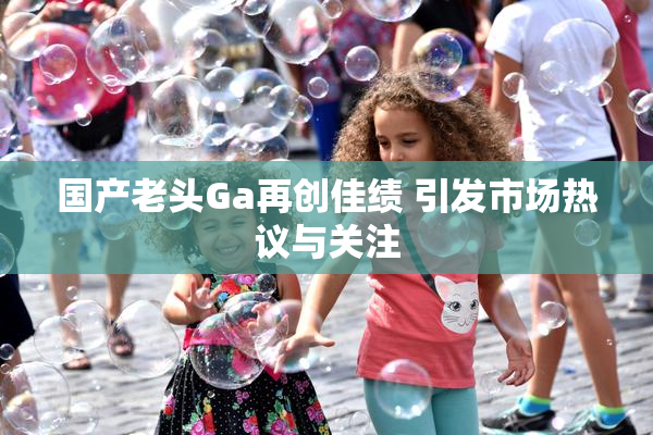 国产老头Ga再创佳绩 引发市场热议与关注