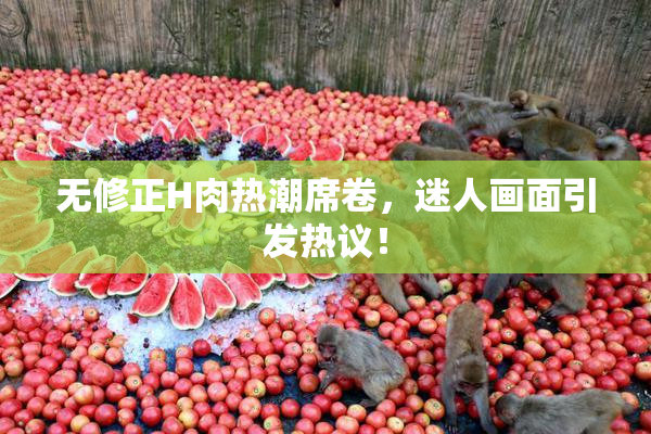 无修正H肉热潮席卷，迷人画面引发热议！