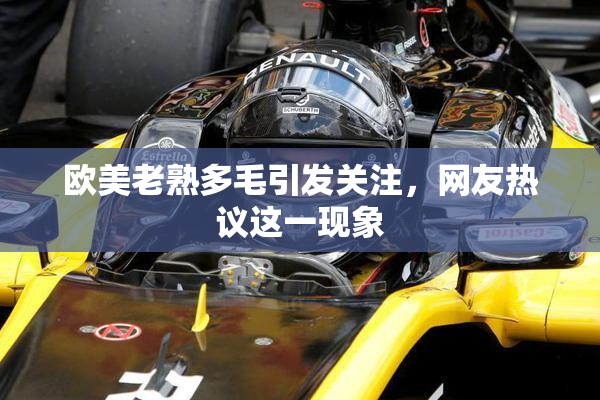 欧美老熟多毛引发关注，网友热议这一现象
