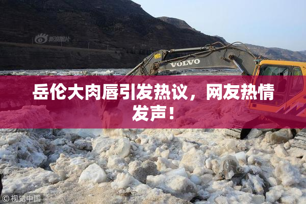 岳伦大肉唇引发热议，网友热情发声！