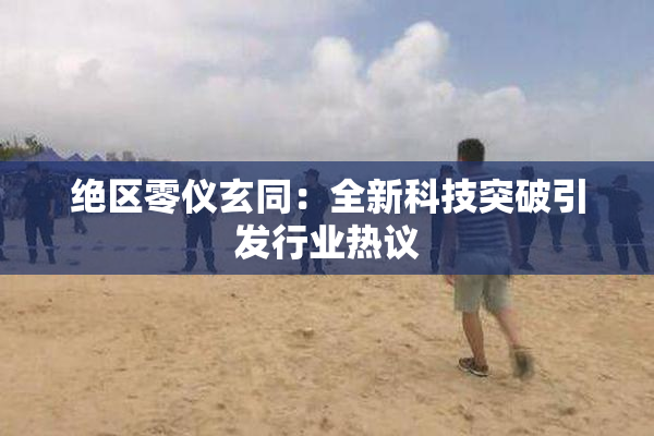 绝区零仪玄同：全新科技突破引发行业热议