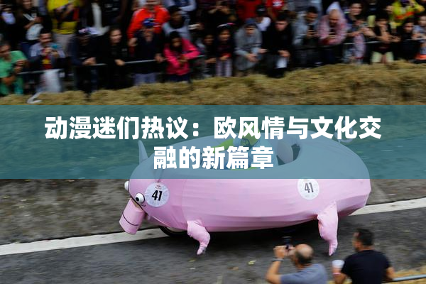 动漫迷们热议：欧风情与文化交融的新篇章