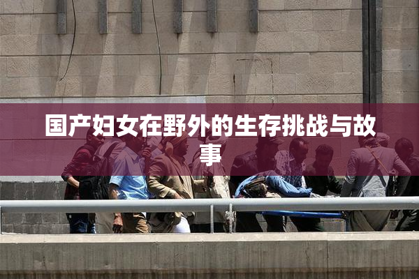 国产妇女在野外的生存挑战与故事
