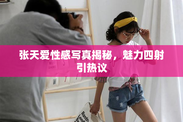 张天爱性感写真揭秘，魅力四射引热议