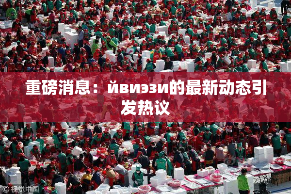 重磅消息：йвиэзи的最新动态引发热议