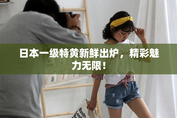 日本一级特黄新鲜出炉，精彩魅力无限！