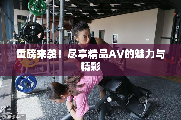 重磅来袭！尽享精品AV的魅力与精彩