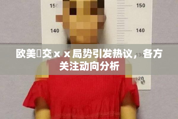 欧美嘼交ⅹⅹ局势引发热议，各方关注动向分析