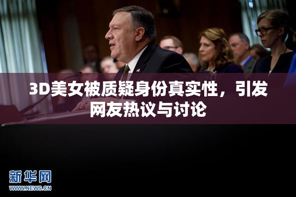 3D美女被质疑身份真实性，引发网友热议与讨论