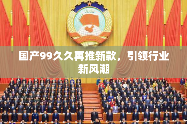 国产99久久再推新款，引领行业新风潮
