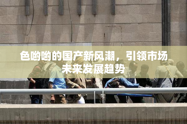 色哟哟的国产新风潮，引领市场未来发展趋势