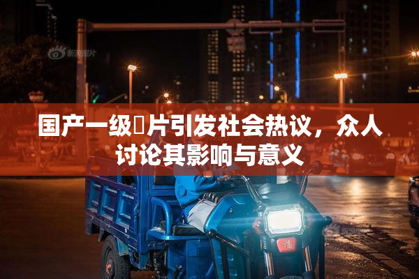 国产一级婬片引发社会热议，众人讨论其影响与意义