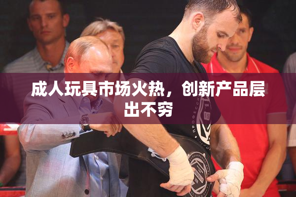 成人玩具市场火热，创新产品层出不穷