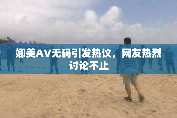 娜美AV无码引发热议，网友热烈讨论不止