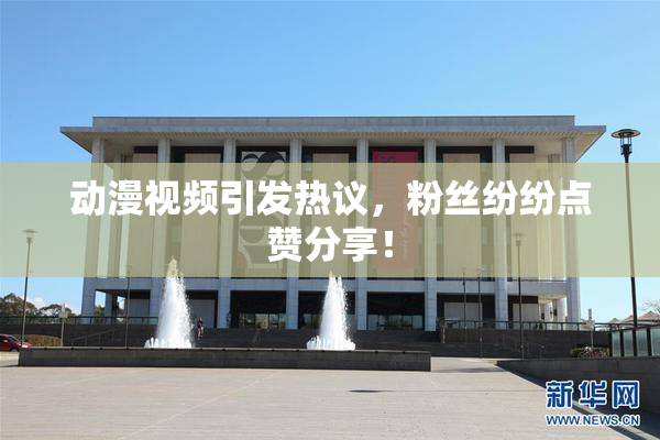 动漫视频引发热议，粉丝纷纷点赞分享！