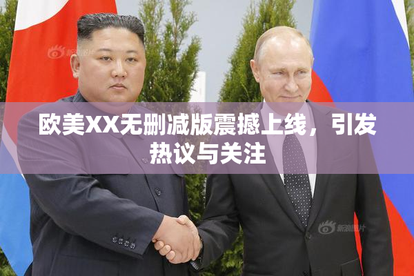 欧美XX无删减版震撼上线，引发热议与关注