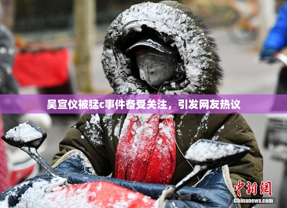 吴宣仪被猛c事件备受关注，引发网友热议