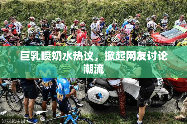 巨乳喷奶水热议，掀起网友讨论潮流