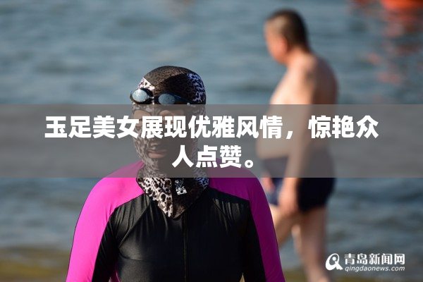 玉足美女展现优雅风情，惊艳众人点赞。