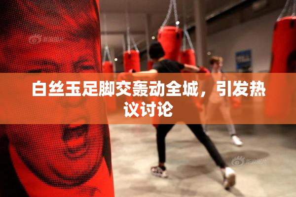 白丝玉足脚交轰动全城，引发热议讨论