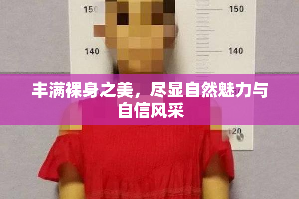 丰满裸身之美，尽显自然魅力与自信风采