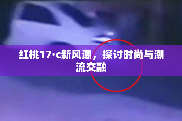 红桃17·c新风潮，探讨时尚与潮流交融