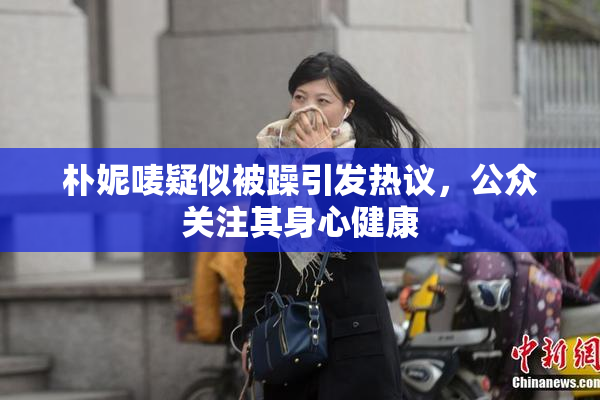 朴妮唛疑似被躁引发热议，公众关注其身心健康