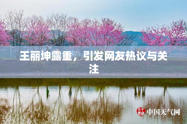 王丽坤露重，引发网友热议与关注