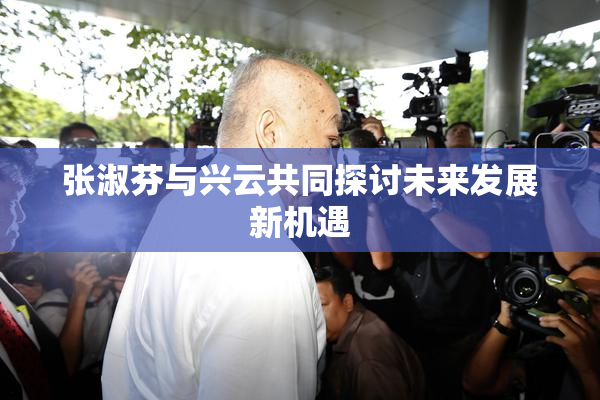 张淑芬与兴云共同探讨未来发展新机遇