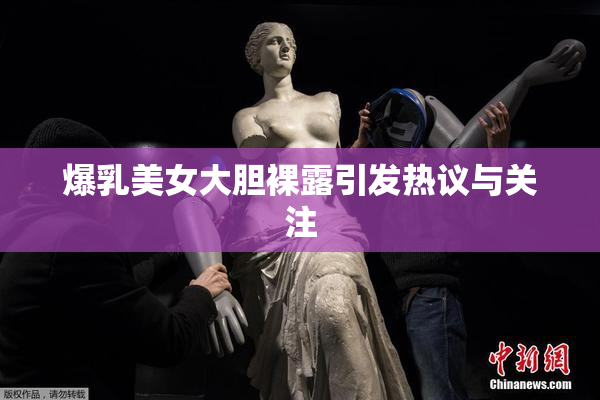 爆乳美女大胆裸露引发热议与关注