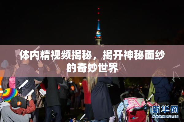 体内精视频揭秘，揭开神秘面纱的奇妙世界
