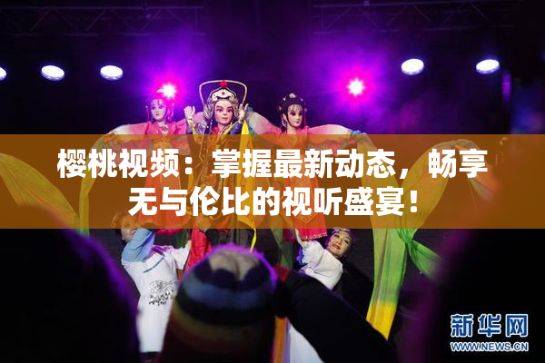 樱桃视频：掌握最新动态，畅享无与伦比的视听盛宴！