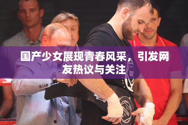 国产少女展现青春风采，引发网友热议与关注