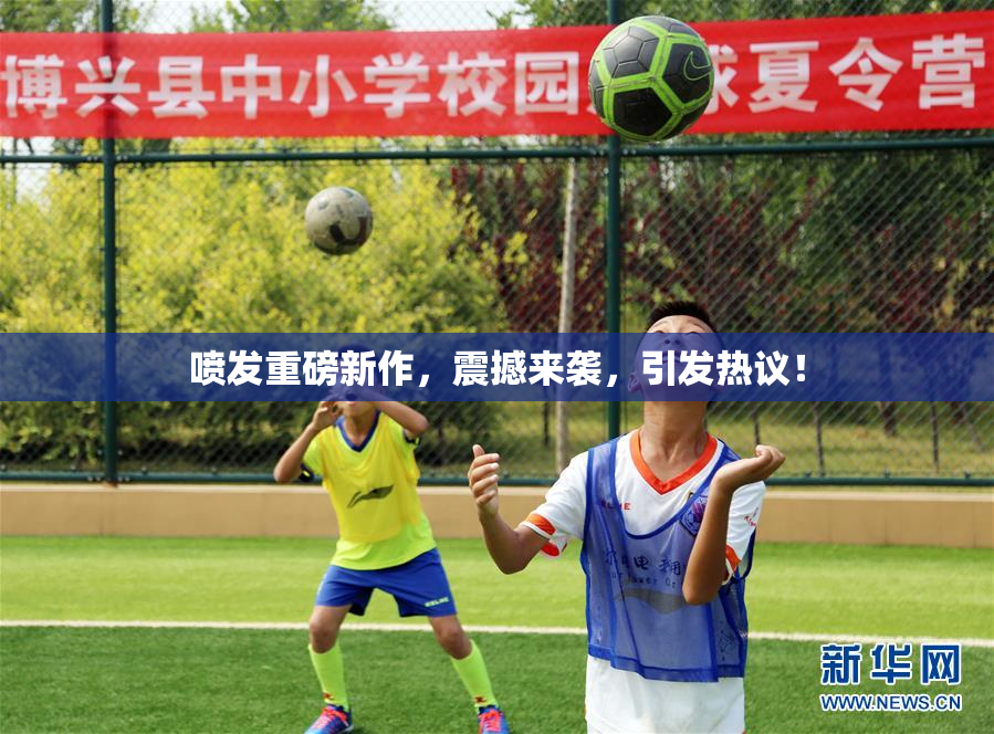 喷发重磅新作，震撼来袭，引发热议！
