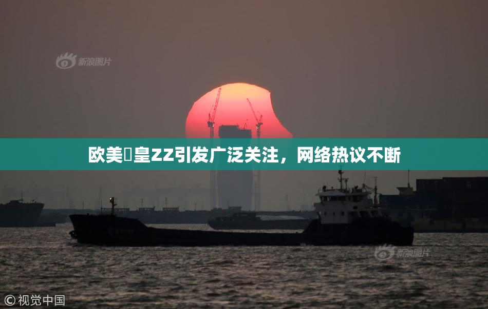 欧美嘼皇ZZ引发广泛关注，网络热议不断