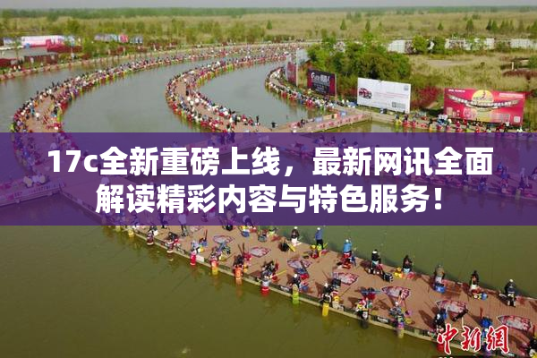 17c全新重磅上线，最新网讯全面解读精彩内容与特色服务！