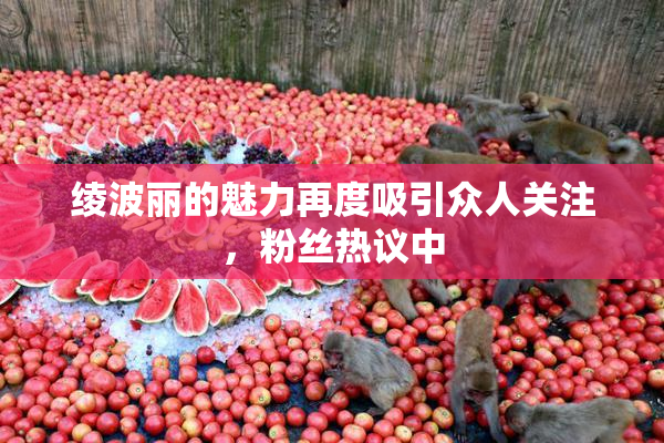 绫波丽的魅力再度吸引众人关注，粉丝热议中
