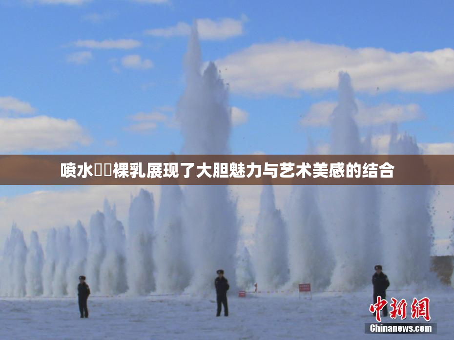 喷水❌‌裸乳展现了大胆魅力与艺术美感的结合