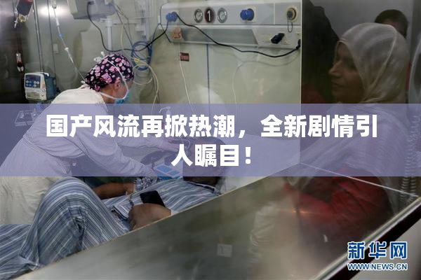 国产风流再掀热潮，全新剧情引人瞩目！