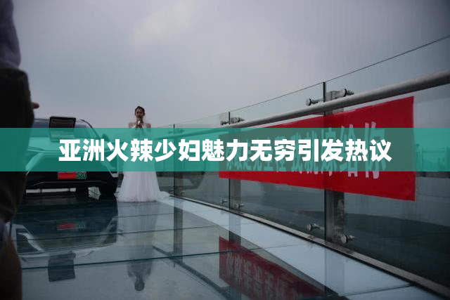 亚洲火辣少妇魅力无穷引发热议