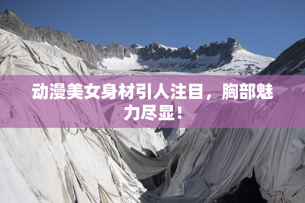 动漫美女身材引人注目，胸部魅力尽显！