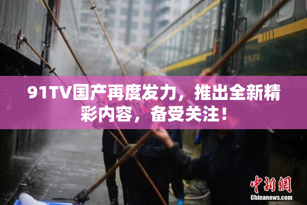 91TV国产再度发力，推出全新精彩内容，备受关注！