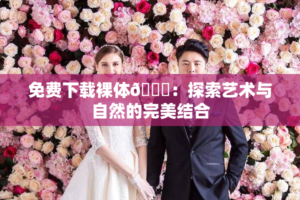 免费下载裸体🔞：探索艺术与自然的完美结合