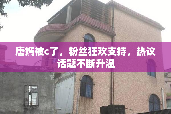 唐嫣被c了，粉丝狂欢支持，热议话题不断升温