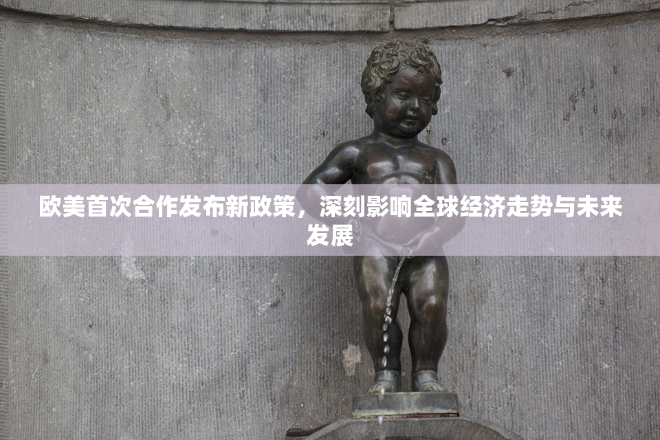 欧美首次合作发布新政策，深刻影响全球经济走势与未来发展
