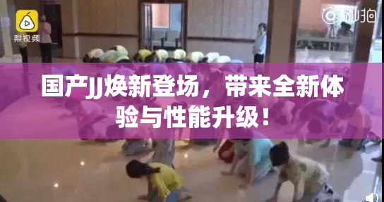国产JJ焕新登场，带来全新体验与性能升级！