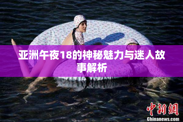 亚洲午夜18的神秘魅力与迷人故事解析